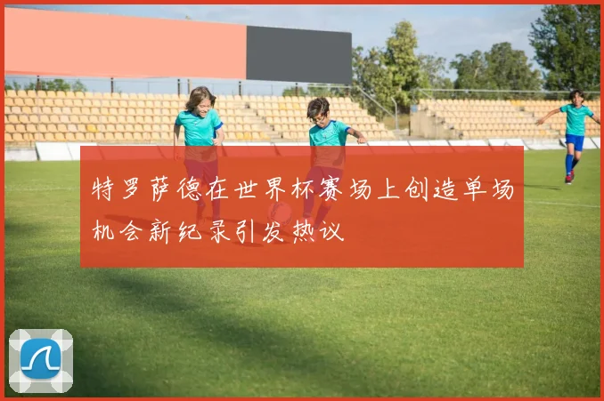 特罗萨德在世界杯赛场上创造单场机会新纪录引发热议