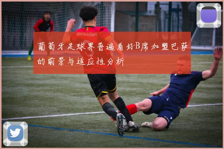 葡萄牙足球界普遍看好B席加盟巴萨的前景与适应性分析