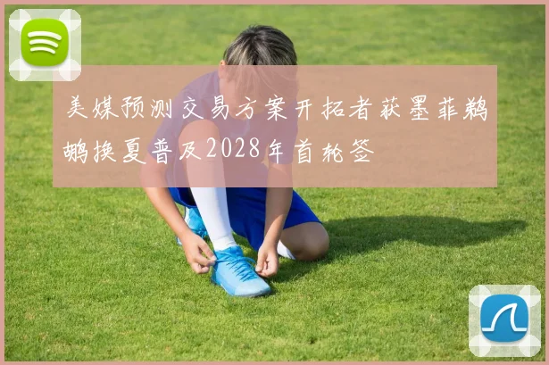 美媒预测交易方案开拓者获墨菲鹈鹕换夏普及2028年首轮签