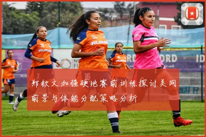 郑钦文加强硬地赛前训练探讨美网前景与体能分配策略分析