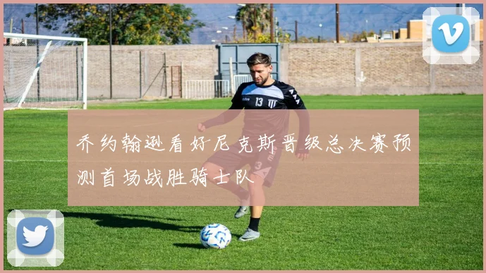 乔约翰逊看好尼克斯晋级总决赛预测首场战胜骑士队