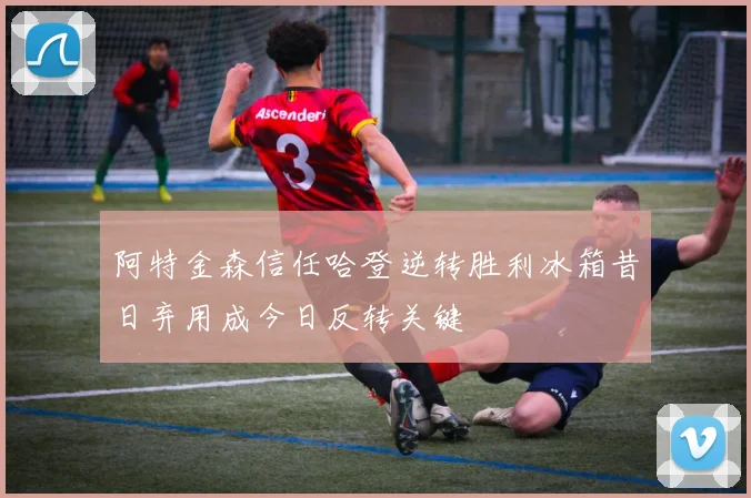 阿特金森信任哈登逆转胜利冰箱昔日弃用成今日反转关键