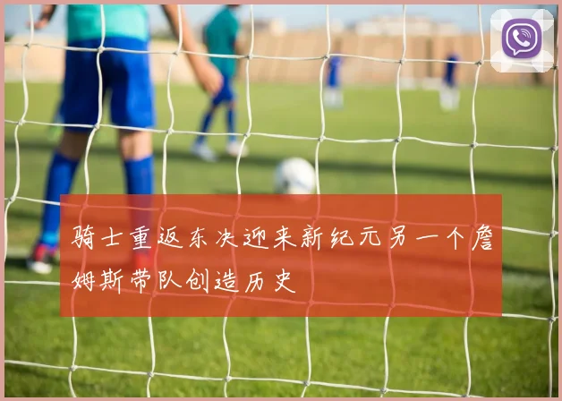 骑士重返东决迎来新纪元另一个詹姆斯带队创造历史