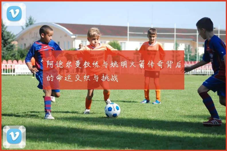 阿德尔曼教练与姚明火箭传奇背后的命运交织与挑战