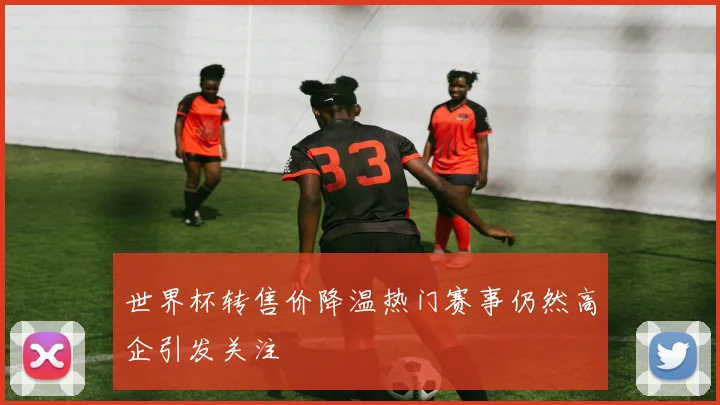 世界杯转售价降温热门赛事仍然高企引发关注