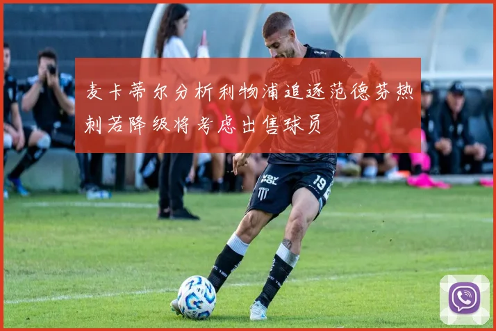 麦卡蒂尔分析利物浦追逐范德芬热刺若降级将考虑出售球员
