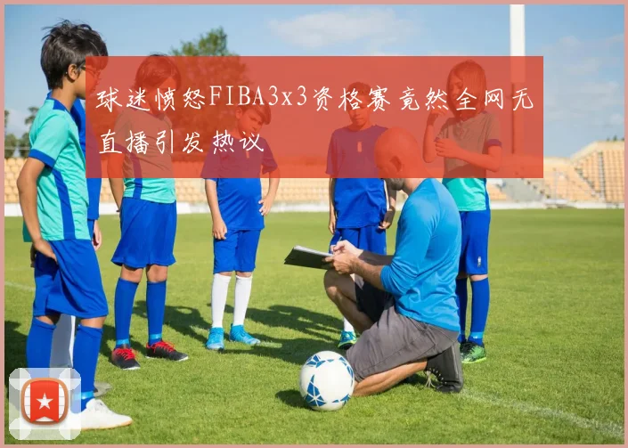 球迷愤怒FIBA3x3资格赛竟然全网无直播引发热议