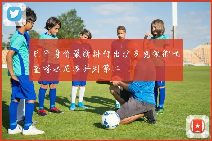 巴甲身价最新排行出炉罗克领衔帕奎塔达尼洛并列第二