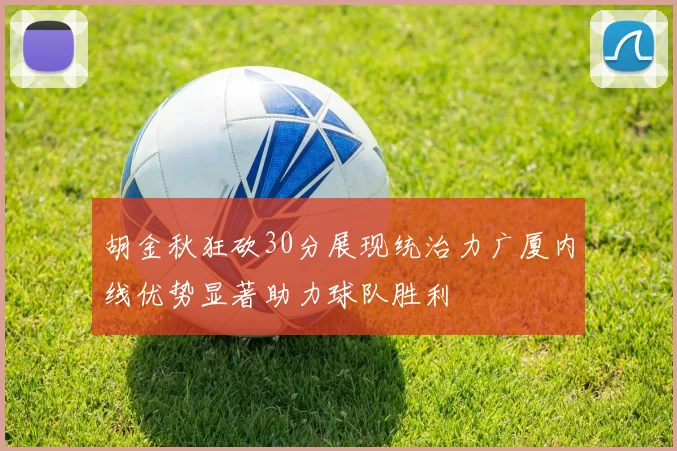 胡金秋狂砍30分展现统治力广厦内线优势显著助力球队胜利